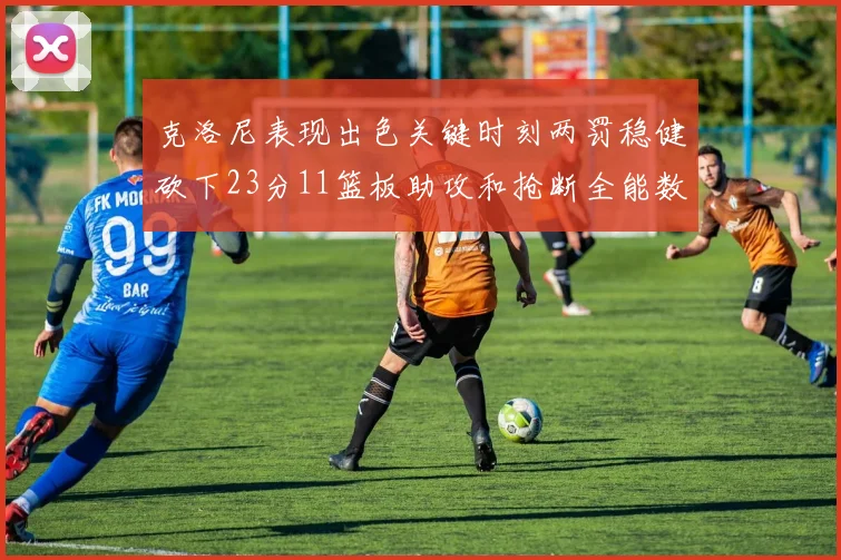 克洛尼表现出色关键时刻两罚稳健砍下23分11篮板助攻和抢断全能数据
