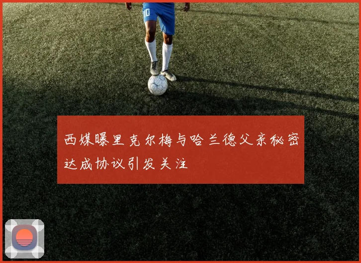 西媒曝里克尔梅与哈兰德父亲秘密达成协议引发关注