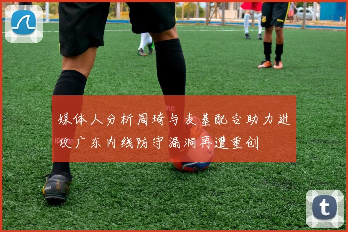 媒体人分析周琦与麦基配合助力进攻广东内线防守漏洞再遭重创