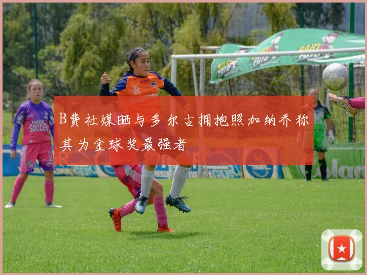 B费社媒晒与多尔古拥抱照加纳乔称其为金球奖最强者