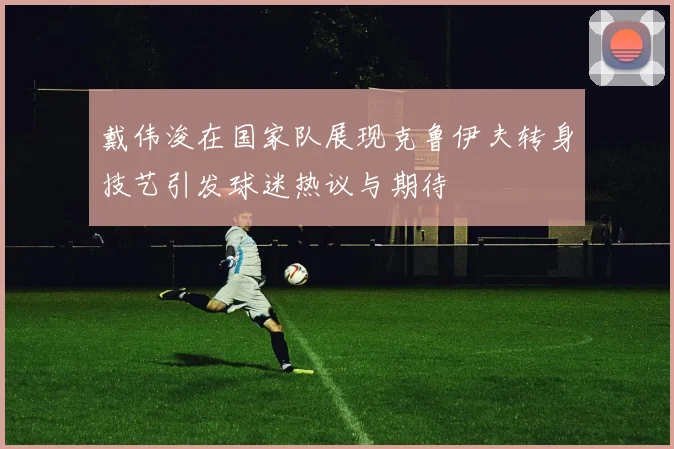 戴伟浚在国家队展现克鲁伊夫转身技艺引发球迷热议与期待