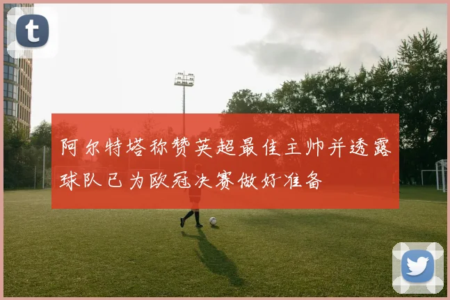 阿尔特塔称赞英超最佳主帅并透露球队已为欧冠决赛做好准备