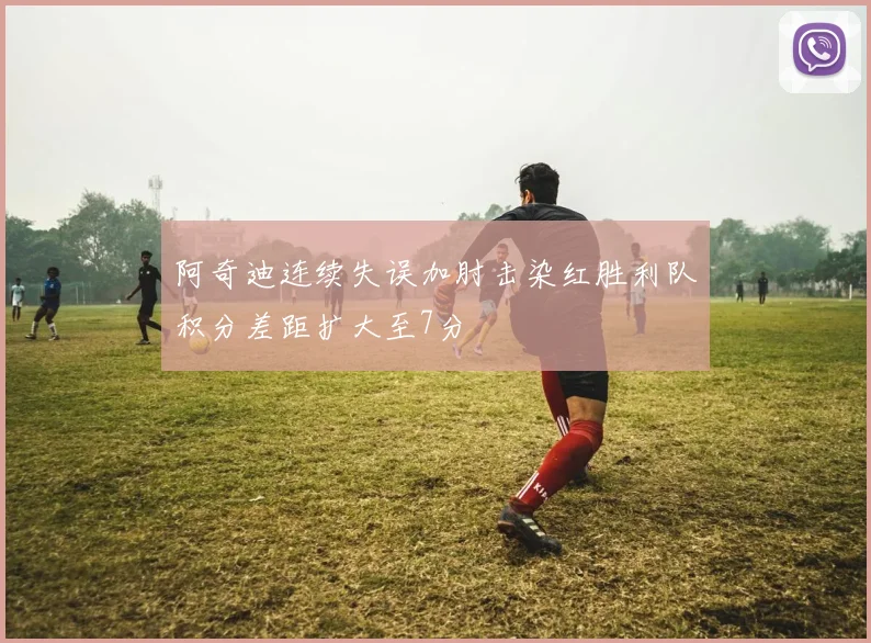 阿奇迪连续失误加肘击染红胜利队积分差距扩大至7分