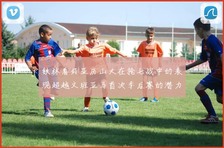 铁林看好亚历山大在抢七战中的表现超越文班亚马首次季后赛的潜力