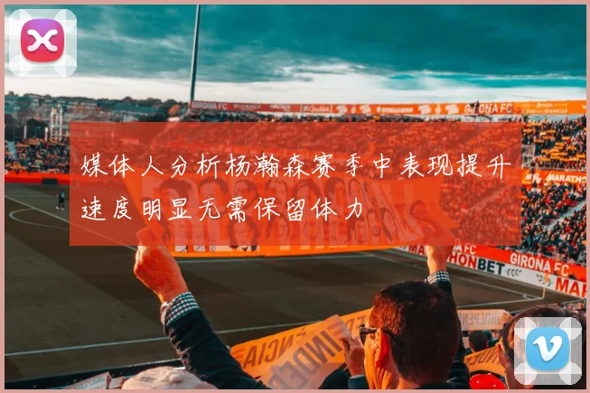 媒体人分析杨瀚森赛季中表现提升速度明显无需保留体力