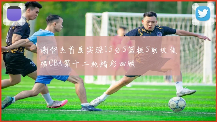 谢智杰首度实现15分5篮板5助攻佳绩CBA第十二轮精彩回顾