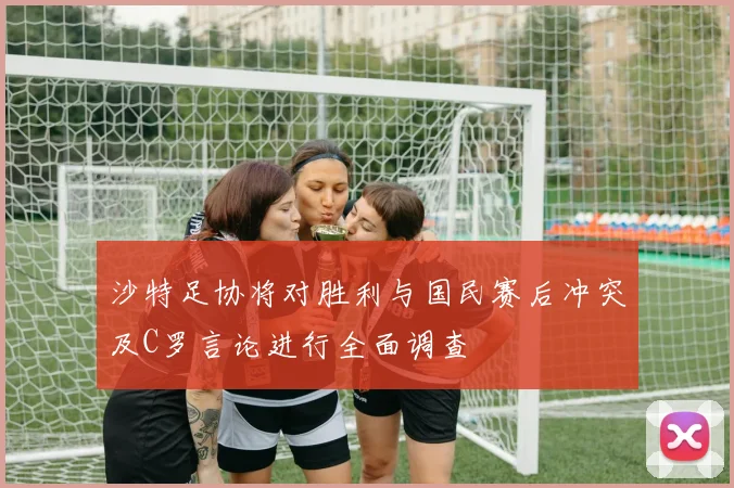 沙特足协将对胜利与国民赛后冲突及C罗言论进行全面调查