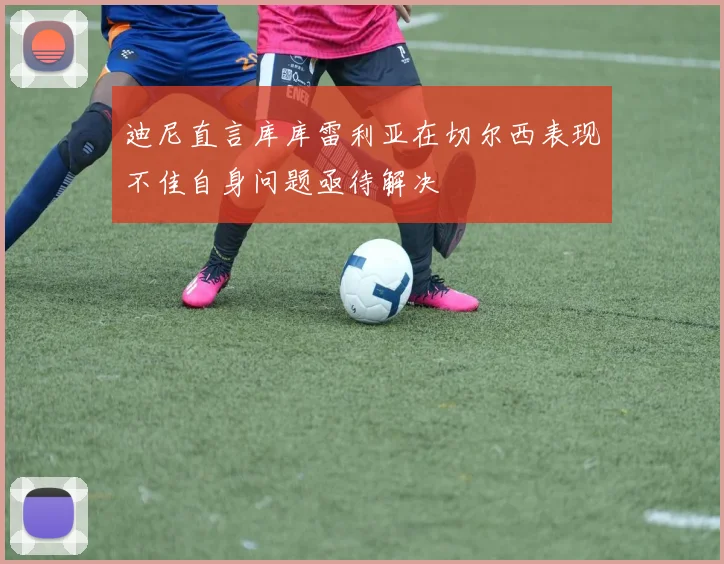 迪尼直言库库雷利亚在切尔西表现不佳自身问题亟待解决